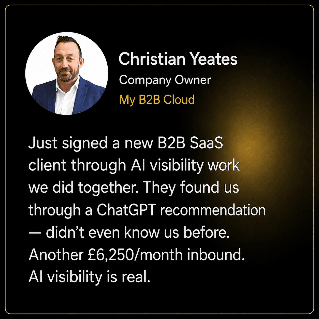 Christian Yeates, Company Owner at My B2B Cloud: Just signed a new B2B SaaS client through AI visibility work we did together. They found us through a ChatGPT recommendation — didn't even know us before. Another £6,250/month inbound. AI visibility is real.