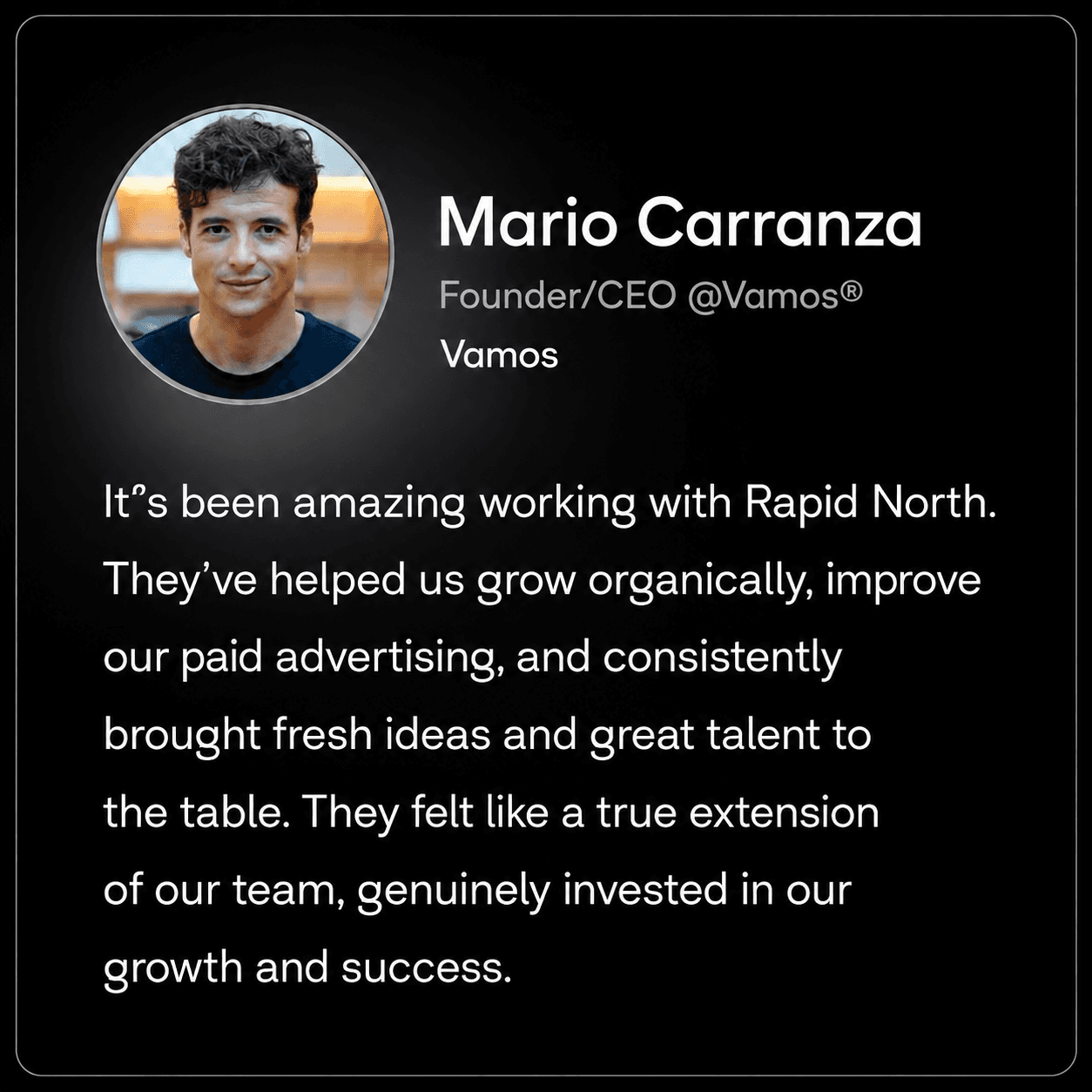 Mario Carranza, Founder/CEO @Vamos® at Vamos: It’s been amazing working with Rapid North. They’ve helped us grow organically, improve our paid advertising, and consistently brought fresh ideas and great talent to the table. They felt like a true extension of our team, genuinely invested in our growth and success.